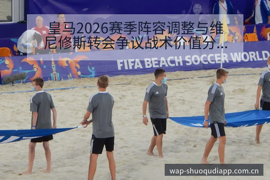 皇马2026赛季阵容调整与维尼修斯转会争议战术价值分析 - 说球帝